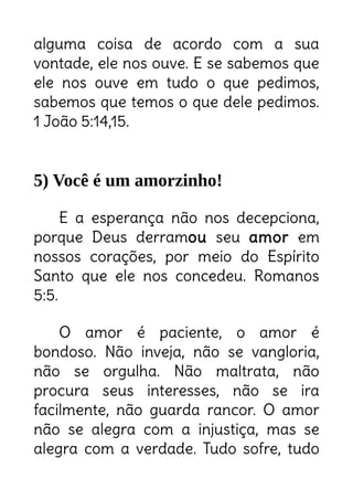 alguma coisa de acordo com a sua
vontade, ele nos ouve. E se sabemos que
ele nos ouve em tudo o que pedimos,
sabemos que temos o que dele pedimos.
1 João 5:14,15.
5) Você é um amorzinho!
E a esperança não nos decepciona,
porque Deus derramou seu amor em
nossos corações, por meio do Espírito
Santo que ele nos concedeu. Romanos
5:5.
O amor é paciente, o amor é
bondoso. Não inveja, não se vangloria,
não se orgulha. Não maltrata, não
procura seus interesses, não se ira
facilmente, não guarda rancor. O amor
não se alegra com a injustiça, mas se
alegra com a verdade. Tudo sofre, tudo
Deus é amor.
Você é o amor em pessoa.
Você é a imagem de Deus.
 