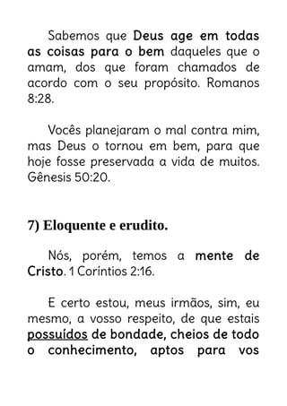 Sabemos que Deus age em todas
as coisas para o bem daqueles que o
amam, dos que foram chamados de
acordo com o seu propósito. Romanos
8:28.
Vocês planejaram o mal contra mim,
mas Deus o tornou em bem, para que
hoje fosse preservada a vida de muitos.
Gênesis 50:20.
7) Eloquente e erudito.
Nós, porém, temos a mente de
Cristo. 1 Coríntios 2:16.
E certo estou, meus irmãos, sim, eu
mesmo, a vosso respeito, de que estais
possuídos de bondade, cheios de todo
o conhecimento, aptos para vos
Tudo que tramarem de mau
contra mim, Deus transformará
em bem!
Esquecido? Burro? NÃO!
 