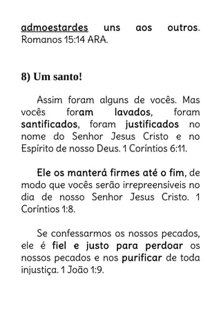 admoestardes uns aos outros.
Romanos 15:14 ARA.
8) Um santo!
Assim foram alguns de vocês. Mas
vocês foram lavados, foram
santificados, foram justificados no
nome do Senhor Jesus Cristo e no
Espírito de nosso Deus. 1 Coríntios 6:11.
Ele os manterá firmes até o fim, de
modo que vocês serão irrepreensíveis no
dia de nosso Senhor Jesus Cristo. 1
Coríntios 1:8.
Se confessarmos os nossos pecados,
ele é fiel e justo para perdoar os
nossos pecados e nos purificar de toda
injustiça. 1 João 1:9.
Apto para admoestar é
apto para liderar!
Não quero apenas ser salvo. Quero
agradar Jesus! Viver tudo que Ele
sonha pra mim.
 