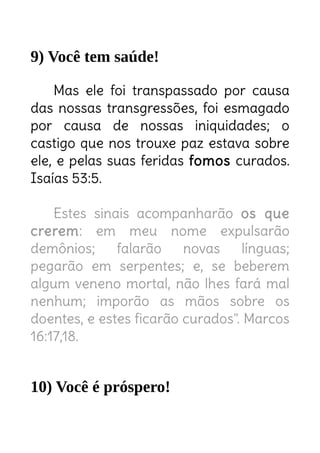9) Você tem saúde!
Mas ele foi transpassado por causa
das nossas transgressões, foi esmagado
por causa de nossas iniquidades; o
castigo que nos trouxe paz estava sobre
ele, e pelas suas feridas fomos curados.
Isaías 53:5.
Estes sinais acompanharão os que
crerem: em meu nome expulsarão
demônios; falarão novas línguas;
pegarão em serpentes; e, se beberem
algum veneno mortal, não lhes fará mal
nenhum; imporão as mãos sobre os
doentes, e estes ficarão curados". Marcos
16:17,18.
10) Você é próspero!
 