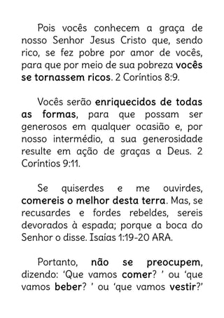 Pois vocês conhecem a graça de
nosso Senhor Jesus Cristo que, sendo
rico, se fez pobre por amor de vocês,
para que por meio de sua pobreza vocês
se tornassem ricos. 2 Coríntios 8:9.
Vocês serão enriquecidos de todas
as formas, para que possam ser
generosos em qualquer ocasião e, por
nosso intermédio, a sua generosidade
resulte em ação de graças a Deus. 2
Coríntios 9:11.
Se quiserdes e me ouvirdes,
comereis o melhor desta terra. Mas, se
recusardes e fordes rebeldes, sereis
devorados à espada; porque a boca do
Senhor o disse. Isaías 1:19-20 ARA.
Portanto, não se preocupem,
dizendo: ‘Que vamos comer? ’ ou ‘que
vamos beber? ’ ou ‘que vamos vestir?’
 
