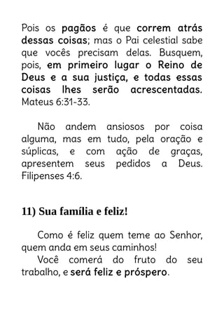 Pois os pagãos é que correm atrás
dessas coisas; mas o Pai celestial sabe
que vocês precisam delas. Busquem,
pois, em primeiro lugar o Reino de
Deus e a sua justiça, e todas essas
coisas lhes serão acrescentadas.
Mateus 6:31-33.
Não andem ansiosos por coisa
alguma, mas em tudo, pela oração e
súplicas, e com ação de graças,
apresentem seus pedidos a Deus.
Filipenses 4:6.
11) Sua família e feliz!
Como é feliz quem teme ao Senhor,
quem anda em seus caminhos!
Você comerá do fruto do seu
trabalho, e será feliz e próspero.
Troque a ansiedade pela fé e
gratidão!
É necessário transformar o trabalho
num lugar para buscar o Reino de
Deus.
 