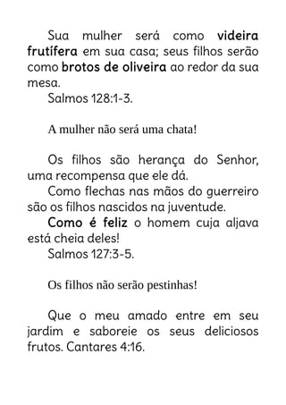 Sua mulher será como videira
frutífera em sua casa; seus filhos serão
como brotos de oliveira ao redor da sua
mesa.
Salmos 128:1-3.
A mulher não será uma chata!
Os filhos são herança do Senhor,
uma recompensa que ele dá.
Como flechas nas mãos do guerreiro
são os filhos nascidos na juventude.
Como é feliz o homem cuja aljava
está cheia deles!
Salmos 127:3-5.
Os filhos não serão pestinhas!
Que o meu amado entre em seu
jardim e saboreie os seus deliciosos
frutos. Cantares 4:16.
 