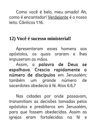 Como você é belo, meu amado! Ah,
como é encantador! Verdejante é o nosso
leito. Cânticos 1:16.
12) Você é sucesso ministerial!
Apresentaram esses homens aos
apóstolos, os quais oraram e lhes
impuseram as mãos.
Assim, a palavra de Deus se
espalhava. Crescia rapidamente o
número de discípulos em Jerusalém;
também um grande número de
sacerdotes obedecia à fé. Atos 6:6,7
Nas cidades por onde passavam,
transmitiam as decisões tomadas pelos
apóstolos e presbíteros em Jerusalém,
para que fossem obedecidas. Assim as
igrejas eram fortalecidas na fé e
Você se coloca debaixo das mãos da sua liderança? Então prepare-se:
Deus vai multiplicar o número de discipulos debaixo da sua liderança!
Está tomando o cuidado de fazer conforme Deus dirigiu
através de seus lideres até nos mínimos detalhes? Então
se prepare para um crescimento explosivo!
 
