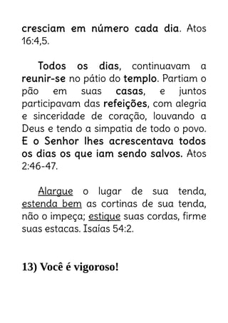 cresciam em número cada dia. Atos
16:4,5.
Todos os dias, continuavam a
reunir-se no pátio do templo. Partiam o
pão em suas casas, e juntos
participavam das refeições, com alegria
e sinceridade de coração, louvando a
Deus e tendo a simpatia de todo o povo.
E o Senhor lhes acrescentava todos
os dias os que iam sendo salvos. Atos
2:46-47.
Alargue o lugar de sua tenda,
estenda bem as cortinas de sua tenda,
não o impeça; estique suas cordas, firme
suas estacas. Isaías 54:2.
13) Você é vigoroso!
3 Pois você se estenderá para a direita e para a
esquerda
 