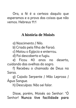 Ora, a fé é a certeza daquilo que
esperamos e a prova das coisas que não
vemos. Hebreus 11:1
A história de Moisés
a) Nascimento / Nilo.
b) Criado pela filha de Faraó.
c) Matou o Egípcio e enterrou.
d) Foi descoberto e fugiu.
e) Ficou 40 anos no deserto,
cuidando das ovelhas do sogro.
f) Recebeu o chamado de Deus na
Sarsa.
g) Cajado Serpente / Mão Leprosa /
Água Sangue.
h) Desculpas: Não sei falar.
Disse, porém, Moisés ao Senhor: "Ó
Senhor! Nunca tive facilidade para
 