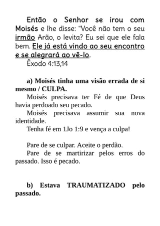 Então o Senhor se irou com
Moisés e lhe disse: "Você não tem o seu
irmão Arão, o levita? Eu sei que ele fala
bem. Ele já está vindo ao seu encontro
e se alegrará ao vê-lo.
Êxodo 4:13,14
a) Moisés tinha uma visão errada de si
mesmo / CULPA.
Moisés precisava ter Fé de que Deus
havia perdoado seu pecado.
Moisés precisava assumir sua nova
identidade.
Tenha fé em 1Jo 1:9 e vença a culpa!
Pare de se culpar. Aceite o perdão.
Pare de se martirizar pelos erros do
passado. Isso é pecado.
b) Estava TRAUMATIZADO pelo
passado.
 
