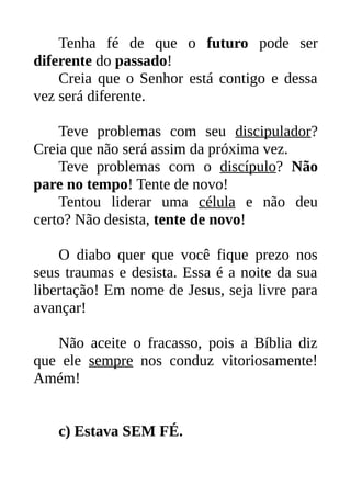 Tenha fé de que o futuro pode ser
diferente do passado!
Creia que o Senhor está contigo e dessa
vez será diferente.
Teve problemas com seu discipulador?
Creia que não será assim da próxima vez.
Teve problemas com o discípulo? Não
pare no tempo! Tente de novo!
Tentou liderar uma célula e não deu
certo? Não desista, tente de novo!
O diabo quer que você fique prezo nos
seus traumas e desista. Essa é a noite da sua
libertação! Em nome de Jesus, seja livre para
avançar!
Não aceite o fracasso, pois a Bíblia diz
que ele sempre nos conduz vitoriosamente!
Amém!
c) Estava SEM FÉ.
 