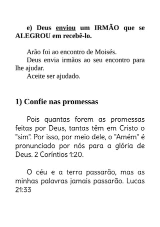 e) Deus enviou um IRMÃO que se
ALEGROU em recebê-lo.
Arão foi ao encontro de Moisés.
Deus envia irmãos ao seu encontro para
lhe ajudar.
Aceite ser ajudado.
1) Confie nas promessas
Pois quantas forem as promessas
feitas por Deus, tantas têm em Cristo o
"sim". Por isso, por meio dele, o "Amém" é
pronunciado por nós para a glória de
Deus. 2 Coríntios 1:20.
O céu e a terra passarão, mas as
minhas palavras jamais passarão. Lucas
21:33
Seja o irmão que vai de encontro ao desanimado,
desmotivado... seja aquele que incentiva, anima.
ID Cristão
Milhares de promessas
sobre todas as áreas!
Se Ele prometeu, Ele vai cumprir!
Não lê? Não ora? Perde culto? Perde Célula? Perde
TADEL? Perde a benção que te seria revelada ali.
 
