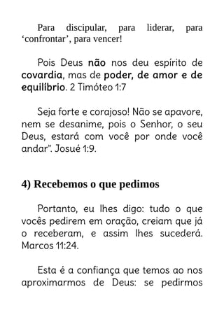 Para discipular, para liderar, para
‘confrontar’, para vencer!
Pois Deus não nos deu espírito de
covardia, mas de poder, de amor e de
equilíbrio. 2 Timóteo 1:7
Seja forte e corajoso! Não se apavore,
nem se desanime, pois o Senhor, o seu
Deus, estará com você por onde você
andar". Josué 1:9.
4) Recebemos o que pedimos
Portanto, eu lhes digo: tudo o que
vocês pedirem em oração, creiam que já
o receberam, e assim lhes sucederá.
Marcos 11:24.
Esta é a confiança que temos ao nos
aproximarmos de Deus: se pedirmos
Sua coragem e ânimo não podem depender
das circunstâncias! Elas precisam vir só Senhor!
 