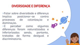 DIVERSIDADE E DIFERENÇA
×Falar sobre diversidade e diferença
implica posicionar-se contra
processos de colonização e
dominação.
×É perceber como algumas
diferenças foram naturalizadas e
inferiorizadas sendo, portanto,
tratadas de forma desigual e
discriminatória.
 