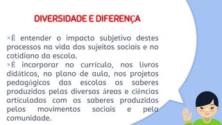 DIVERSIDADE E DIFERENÇA
×É entender o impacto subjetivo destes
processos na vida dos sujeitos sociais e no
cotidiano da escola.
×É incorporar no currículo, nos livros
didáticos, no plano de aula, nos projetos
pedagógicos das escolas os saberes
produzidos pelas diversas áreas e ciências
articulados com os saberes produzidos
pelos movimentos sociais e pela
comunidade.
 
