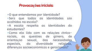 Provocações iniciais:
×O que entendemos por identidade?
×Será que todas as identidades são
acolhidas na escola?
×A escola respeita as identidades do
estudantes?
×Como ela lida com as relações étnico-
raciais, as questões de gênero, de
orientação sexual, das necessidades
especiais, da diversidade religiosa,
diferenças socioeconômicas e geracionais?
 