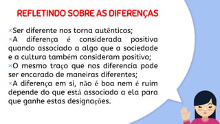 REFLETINDO SOBRE AS DIFERENÇAS
×Ser diferente nos torna autênticos;
×A diferença é considerada positiva
quando associado a algo que a sociedade
e a cultura também consideram positivo;
×O mesmo traço que nos diferencia pode
ser encarado de maneiras diferentes;
×A diferença em si, não é boa nem é ruim
depende do que está associado a ela para
que ganhe estas designações.
 