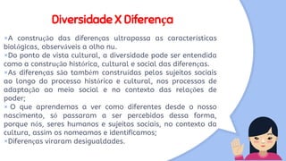 Diversidade X Diferença
×A construção das diferenças ultrapassa as características
biológicas, observáveis a olho nu.
×Do ponto de vista cultural, a diversidade pode ser entendida
como a construção histórica, cultural e social das diferenças.
×As diferenças são também construídas pelos sujeitos sociais
ao longo do processo histórico e cultural, nos processos de
adaptação ao meio social e no contexto das relações de
poder;
× O que aprendemos a ver como diferentes desde o nosso
nascimento, só passaram a ser percebidos dessa forma,
porque nós, seres humanos e sujeitos sociais, no contexto da
cultura, assim os nomeamos e identificamos;
×Diferenças viraram desigualdades.
 