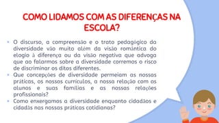 × O discurso, a compreensão e o trato pedagógico da
diversidade vão muito além da visão romântica do
elogio à diferença ou da visão negativa que advoga
que ao falarmos sobre a diversidade corremos o risco
de discriminar os ditos diferentes.
× Que concepções de diversidade permeiam as nossas
práticas, os nossos currículos, a nossa relação com os
alunos e suas famílias e as nossas relações
profissionais?
× Como enxergamos a diversidade enquanto cidadãos e
cidadãs nas nossas práticas cotidianas?
COMO LIDAMOS COM AS DIFERENÇAS NA
ESCOLA?
 