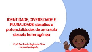 IDENTIDADE, DIVERSIDADE E
PLURALIDADE: desafios e
potencialidades de uma sala
de aula heterogênea
Profª Dra.Tarcia Regina da Silva
tarcia.silva@upe.br
 