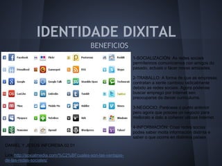 IDENTIDADE DIXITAL
                                         BENEFICIOS
                                                             1-SOCIALIZACIÓN: As redes sociais
                                                             permítennos comunicarnos con amigos do
                                                             pasado, actuais o facer novas amizades.

                                                             2-TRABALLO: A forma de que as empresas
                                                             contratan a xente cambiou radicalmente
                                                             debido as redes sociais. Agora pódense
                                                             buscar emprego por Internet sen
                                                             preocuparse de deixar curriculums.

                                                             3-NEGOCIO: Parécese o punto anterior
                                                             pero agora que posúes un negocio para
                                                             melloralo e dalo a coñecer utilizas Internet.

                                                             4-INFORMACIÓN: Coas redes socias
                                                             podes saber moita información distinta e
                                                             saber o que ocorre en distintos países.
DANIEL Y JESÚS INFOREBA.02.01

Link:http://soxialmedia.com/%C2%BFcuales-son-las-ventajas-
de-las-redes-sociales/
 