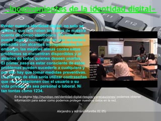 ~Inconvenientes de la identidad digital~
Perder nuestra identidad digital, no solo se
refiere a que nos roben los datos de nuestra
cuenta de correo electrónico. En ocasiones
puede llegar a convertirse en una verdadera
pesadilla con alcances insospechados.Sin
embargo, las mejores armas contra estos
problemas se encuentran disponibles y al
alcance de todos quienes deseen usarlas.
El primer paso es estar consciente de estos
problemas pueden sucederle a cualquiera y
por ello hay que tomar medidas preventivas.
La primera de ellas sería utilizar contraseñas
que no se relacionen con el usuario o su
vida privada, ya sea personal o laboral. Ni
tan tontas como 1234.
       En la página http://mundopc.net/identidad-digital-riesgos-y-precauciones/ podemos obtener
       información para saber como podemos proteger nuestros datos en la red.


                                    Alejandro y Adrián(inforeba.02.05)
 