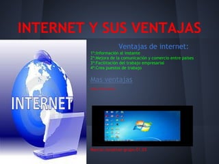 INTERNET Y SUS VENTAJAS
                              Ventajas de internet:
         1º:Información al instante
         2º:Mejora de la comunicación y comercio entre paises
         3º:Facilitación del trabajo empresarial
         4º:Crea puestos de trabajo

         Mas ventajas
         Video informativo:




         Marcos-Jonathan grupo.01.03
 