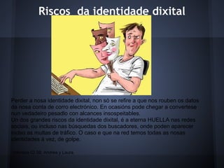 Riscos da identidade dixital




Perder a nosa identidade dixital, non só se refire a que nos rouben os datos
da nosa conta de corro electrónico. En ocasións pode chegar a convertese
nun vedadeiro pesadlo con alcances insospeitables.
Un dos grandes riscos da identidade dixital, é a eterna HUELLA nas redes
sociais, ou incluso nas búsquedas dos buscadores, onde poden aparecer
inclso as multas de tráfico. O caso e que na red temos todas as nosas
identidades á vez, de golpe.

inforeba.02.08: Andrea y Laura.
 