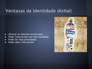 Ventaxas da identidade dixital:



●   Afianzar as relacions sociais reais.
●   Poder comunicarte con mais facilidade.
●   Poder ter mais privacidade.
●   Poder obter información.
 