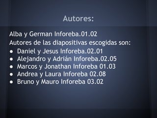Autores:
Alba y German Inforeba.01.02
Autores de las diapositivas escogidas son:
● Daniel y Jesus Inforeba.02.01
● Alejandro y Adrián Inforeba.02.05
● Marcos y Jonathan Inforeba 01.03
● Andrea y Laura Inforeba 02.08
● Bruno y Mauro Inforeba 03.02
 