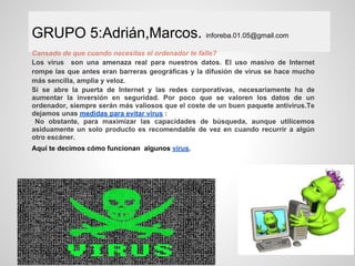 GRUPO 5:Adrián,Marcos. inforeba.01.05@gmail.com
Cansado de que cuando necesitas el ordenador te falle?
Los virus son una amenaza real para nuestros datos. El uso masivo de Internet
rompe las que antes eran barreras geográficas y la difusión de virus se hace mucho
más sencilla, amplia y veloz.
Si se abre la puerta de Internet y las redes corporativas, necesariamente ha de
aumentar la inversión en seguridad. Por poco que se valoren los datos de un
ordenador, siempre serán más valiosos que el coste de un buen paquete antivirus.Te
dejamos unas medidas para evitar virus :
 No obstante, para maximizar las capacidades de búsqueda, aunque utilicemos
asiduamente un solo producto es recomendable de vez en cuando recurrir a algún
otro escáner.
Aquí te decimos cómo funcionan algunos virus.
 