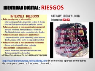 IDENTIDAD DIGITAL : RIESGOS
                                          NATHALY, LUCIA Y LINDA
                                          Inforeba.03.03




http://www.peremarques.net/habilweb.htm En este enlace aparece como debes
de hacer para que no sufras acoso cibernético.
 