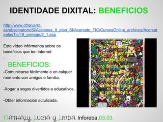 IDENTIDADE DIXITAL: BENEFICIOS
http://www.cfnavarra.
es/observatorioSi/Acciones_II_plan_SI/Acercate_TIC/CursosOnline_archivos/Acercat
ealasTic/18_protege/2_1.asp

Este vídeo infórmanos sobre os
beneficios que ten Internet
.

  BENEFICIOS:
-Comunicarse fácilmente e en calquer
momento con amigos e familia.

-Xogar a xogos divertidos e educativos.

-Obter información actulizada.



NATHALY, LUCIA Y LINDA. Inforeba.03.03
 