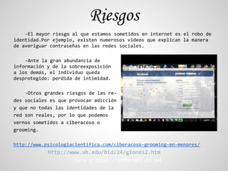 Riesgos
    -El mayor riesgo al que estamos sometidos en internet es el robo de
identidad.Por ejemplo, existen numerosos videos que explican la manera
de averiguar contraseñas en las redes sociales.

    -Ante la gran abundancia de
información y de la sobreexposición
a los demás, el individuo queda
desprotegido: perdida de intimidad.

    -Otros grandes riesgos de las re-
des sociales es que provocan adicción
y que no todas las identidades de la
red son reales, por lo que podemos
vernos sometidos a ciberacoso o
grooming.

http://www.psicologiacientifica.com/ciberacoso-grooming-en-menores/
            http://www.ub.edu/bid/24/giones2.htm
                    Cora y Xalo - Inforeba.02.04
 