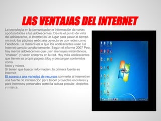 LAS VENTAJAS DEL INTERNET
La tecnología en la comunicación e información da varias
oportunidades a los adolescentes. Desde el punto de vista
del adolescente, el Internet es un lugar para pasar el tiempo
mirando las páginas web para conectarse con redes como
Facebook. La manera en la que los adolescentes usan l el
Internet cambia constantemente. Según el informe 2007 Pew,
hay menos adolescentes que usan mensajes instantáneos,
“chatean” y hacen compras en la red. Hay más adolescentes
que tienen su propia página, blog y descargan contenidos
como
fotos y videos.
Si tienen que buscar información, la primera fuente es
Internet.
El acceso a una variedad de recursos convierte al internet en
una fuente de información para hacer proyectos escolares y
para intereses personales como la cultura popular, deportes
y música.
 
