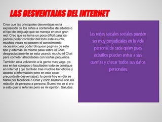 LAS DESVENTAJAS DEL INTERNET
Creo que las principales desventajas es la
exposición de los niños a contenidos de adultos o
el tipo de lenguaje que se maneja en esta gran
red. Creo que se torna un poco difícil para los
padres poder controlar del todo este asunto,
muchas veces no poseen el conocimiento
necesario para poder bloquear paginas de este
tipo y además, lo mismo pasa sobre el Chat,
desgraciadamente se esta usando mucho el Chat
para cometer atrocidades con los/las pequeños.
También esta volviendo a la gente mas vaga, ya
sea en los colegios o facultades todo se consigue
en Internet ( ojo también trae muchos beneficios y
acceso a información pero en este caso
preguntaste desventajas), la gente hoy en día se
habla por facebook o Chat y corto bastante con las
relación de persona a persona. Bueno no se si era
a esto que te referías pero es mi opinión. Saludos.
 