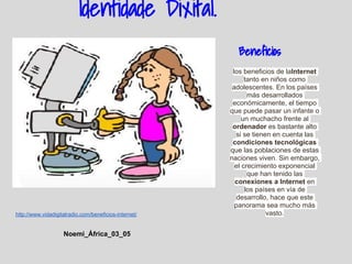 Identidade Dixital.
                                                         Beneficios
                                                        los beneficios de laInternet
                                                             tanto en niños como
                                                        adolescentes. En los países
                                                              más desarrollados
                                                        económicamente, el tiempo
                                                       que puede pasar un infante o
                                                            un muchacho frente al
                                                        ordenador es bastante alto
                                                         si se tienen en cuenta las
                                                        condiciones tecnológicas
                                                       que las poblaciones de estas
                                                       naciones viven. Sin embargo,
                                                         el crecimiento exponencial
                                                              que han tenido las
                                                         conexiones a Internet en
                                                             los países en vía de
                                                          desarrollo, hace que este
                                                         panorama sea mucho más
http://www.vidadigitalradio.com/beneficios-internet/                vasto.


                    Noemi_África_03_05
 