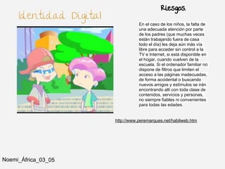 Riesgos.
     Identidad Digital
                                    En el caso de los niños, la falta de
                                    una adecuada atención por parte
                                    de los padres (que muchas veces
                                    están trabajando fuera de casa
                                    todo el día) les deja aún más vía
                                    libre para acceder sin control a la
                                    TV e Internet, si está disponible en
                                    el hogar, cuando vuelven de la
                                    escuela. Si el ordenador familiar no
                                    dispone de filtros que limiten el
                                    acceso a las páginas inadecuadas,
                                    de forma accidental o buscando
                                    nuevos amigos y estímulos se irán
                                    encontrando allí con toda clase de
                                    contenidos, servicios y personas,
                                    no siempre fiables ni convenientes
                                    para todas las edades.


                         http://www.peremarques.net/habilweb.htm




Noemi_África_03_05
 