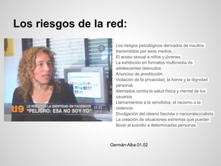 Los riesgos de la red:
                  ○   Los riesgos psicológicos derivados de insultos
                      transmitidos por esos medios.
                  ○   El acoso sexual a niños y jóvenes.
                  ○   La exhibición en formatos multimedia de
                      adolescentes desnudos.
                  ○   Anuncios de prostitución.
                  ○   Violación de la privacidad, la honra y la dignidad
                      personal.
                  ○   Atentados contra la salud física y mental de los
                      usuarios.
                  ○   Llamamientos a la xenofobia, el racismo o la
                      violencia.
                  ○   Divulgación del ideario fascista o nacionalsocialista.
                  ○   La creación de situaciones extremas que puedan
                      llevar al suicidio a determinadas personas.



                  Germán-Alba.01.02
 