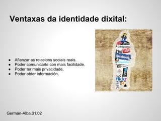 Ventaxas da identidade dixital:



●   Afianzar as relacions sociais reais.
●   Poder comunicarte con mais facilidade.
●   Poder ter mais privacidade.
●   Poder obter información.




Germán-Alba.01.02
 