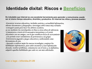 Identidade dixital: Riscos e Beneficios
Es indudable que Internet es una excelente herramienta para aprender y comunicarse, puede
ser al mismo tiempo educativa, divertida y productiva. En Internet los niños y jóvenes pueden:

-Encontrar recursos educativos, incluidas noticias y actualidad informativa,
obtener documentos y fotografías e investigar sobre temas muy variados.
-Conseguir ayuda para hacer los deberes escolares,
ya sea mediante las enciclopedias en línea u otras obras de referencia.
-Comunicarse a través de la mensajera instantánea y el correo
electrónico con sus amigos, con lo que establecen lazos de acercamiento
 y les permite tener sentimientos de pertenencia a un grupo.
-Entretenerse jugando a juegos educativos y utilizándolo como
herramienta de ocio.
-Aprender a utilizar mejor las nuevas tecnologías y mejorar las
habilidades informativas, para saber encontrar y usar información
deseada, resolver problemas, comunicarse con el resto y, en definitiva,
adquirir aquellas habilidades que cada vez son más solicitadas.




Ivan e Iago - inforeba.01.09
 