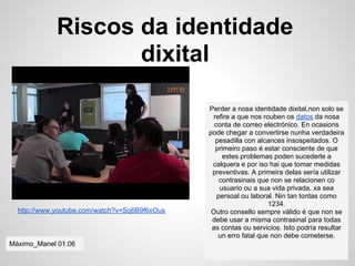 Riscos da identidade
                    dixital

                                               Perder a nosa identidade dixital,non solo se
                                                refire a que nos rouben os datos da nosa
                                                 conta de correo electrónico. En ocasions
                                               pode chegar a convertirse nunha verdadeira
                                                 pesadilla con alcances insospeitados. O
                                                 primeiro paso é estar consciente de que
                                                    estes problemas poden sucederle a
                                                calquera e por iso hai que tomar medidas
                                                preventivas. A primeira delas sería utilizar
                                                   contrasinais que non se relacionen co
                                                   usuario ou a sua vida privada, xa sea
                                                  persoal ou laboral. Nin tan tontas como
                                                                   1234.
  http://www.youtube.com/watch?v=Sq6B9f6xOus    Outro consello sempre válido é que non se
                                                debe usar a misma contrasinal para todas
                                                as contas ou servicios. Isto podría resultar
                                                  un erro fatal que non debe cometerse.
Máximo_Manel 01.06
 