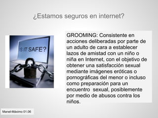 ¿Estamos seguros en internet?

                               GROOMING: Consistente en
                               acciones deliberadas por parte de
                               un adulto de cara a establecer
                               lazos de amistad con un niño o
                               niña en Internet, con el objetivo de
                               obtener una satisfacción sexual
                               mediante imágenes eróticas o
                               pornográficas del menor o incluso
                               como preparación para un
                               encuentro sexual, posiblemente
                               por medio de abusos contra los
                               niños.
Manel-Máximo 01.06
 