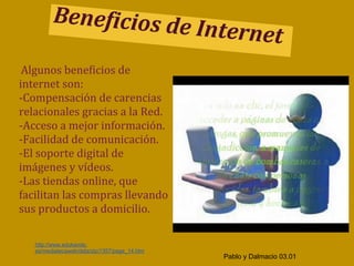 Beneficios de
                                               Internet
 Algunos beneficios de
internet son:
-Compensación de carencias
relacionales gracias a la Red.
-Acceso a mejor información.
-Facilidad de comunicación.
-El soporte digital de
imágenes y vídeos.
-Las tiendas online, que
facilitan las compras llevando
sus productos a domicilio.

   http://www.edukanda.
   es/mediatecaweb/data/zip/1357/page_14.htm
                                                 Pablo y Dalmacio 03.01
 