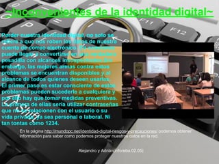 ~Inconvenientes de la identidad digital~
Perder nuestra identidad digital, no solo se
refiere a que nos roben los datos de nuestra
cuenta de correo electrónico. En ocasiones
puede llegar a convertirse en una verdadera
pesadilla con alcances insospechados.Sin
embargo, las mejores armas contra estos
problemas se encuentran disponibles y al
alcance de todos quienes deseen usarlas.
El primer paso es estar consciente de estos
problemas pueden sucederle a cualquiera y
por ello hay que tomar medidas preventivas.
La primera de ellas sería utilizar contraseñas
que no se relacionen con el usuario o su
vida privada, ya sea personal o laboral. Ni
tan tontas como 1234.
       En la página http://mundopc.net/identidad-digital-riesgos-y-precauciones/ podemos obtener
       información para saber como podemos proteger nuestros datos en la red.


                                     Alejandro y Adrián(inforeba.02.05)
 