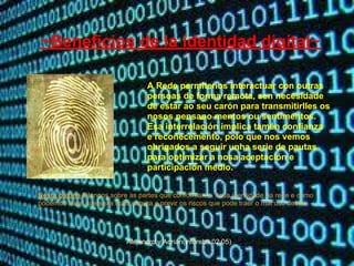 ~Beneficios de la identidad digital~

                                  A Rede permítenos interactuar con outras
                                  persoas de forma remota, sen necesidade
                                  de estar ao seu carón para transmitirlles os
                                  nosos pensano mentos ou sentimentos.
                                  Esa interrelación implica tamén confianza
                                  e recoñecemento, polo que nos vemos
                                  obrigados a seguir unha serie de pautas
                                  para optimizar a nosa aceptación e
                                  participación medio.


Nesta páxina fálannos sobre as partes que conforman a nosa identidade na rede e como
podemos facer que sexa máis segura e previr os riscos que pode traer o mal uso destas.




                           Alejandro y Adrián(inforeba.02.05)
 