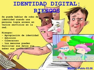 IDENTIDAD DIGITAL:
             RIESGOS
Se puede hablar de robo de
identidad cuando una
persona logra acceso en
varios servicios en la
red.

Riesgos:
- Apropiación de identidad
- Adicción
- Ciberacoso
- Los menores pueden
facilitar sus datos sin
saber sus consecuencias




                             Martín y Pablo 03.06
 