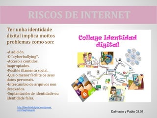 RISCOS DE INTERNET
Ter unha identidade
dixital implica moitos
problemas como son:
-A adición.
-O ''cyberbullying''.
-Acceso a contidos
inapropiados.
-Posible illamento social.
-Que o menor facilite os seus
datos personais.
-Intercambio de arquivos non
desexados.
-Suplantación de identidade ou
identidade falsa.

      http://identidaddigital.wordpress.
      com/tag/riesgos/
                                           Dalmacio y Pablo 03.01
 