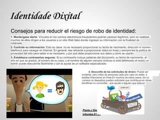 Identidade Dixital
Consejos para reducir el riesgo de robo de identidad:
1. Manténgase alerta: Vínculos en los correos electrónicos fraudulentos podrían parecen legítimos, pero en realidad,
muchos de ellos dirigen a los usuarios a un sitio Web falso donde ingresan su información con la finalidad de
robársela.
2. Controle su información: Esto es clave: no es necesario proporcionar su fecha de nacimiento, dirección ni número
telefónico para navegar en Internet. En general, sea reticente a proporcionar datos en línea y siempre lea la política de
privacidad del sitio para saber si es necesario, y por qué debe proporcionar sus datos y cómo se usarán.
3. Establezca contraseñas seguras: Si su contraseña incluye palabras del diccionario, su fecha de nacimiento, el
año en que se graduó, el número de su casa, o el nombre de alguien cercano (incluso si está deletreado al revés) un
ladrón puede descubrirla fácilmente o con la ayuda de un software especializado.


                                                                   4. Desconfíe de las solicitudes de dinero: Puede ser
e                                                            evidente, pero miles de personas cada año caen en estas e
s                                                            estafas financieras en línea.En muchos de estos casos, los co
rreo                                                         correos no deseados pueden solicitarle que contribuya en obras
b                                                            benéficas no conocidas , que ayude a alguien que está en
peligro




                                                              Paola y Diego
                                                              inforeba.01.01
 