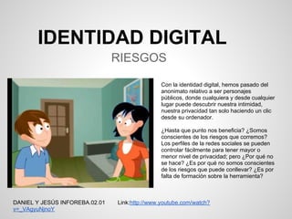 IDENTIDAD DIGITAL
                                RIESGOS

                                                Con la identidad digital, hemos pasado del
                                                anonimato relativo a ser personajes
                                                públicos, donde cualquiera y desde cualquier
                                                lugar puede descubrir nuestra intimidad,
                                                nuestra privacidad tan solo haciendo un clic
                                                desde su ordenador.

                                                ¿Hasta que punto nos beneficia? ¿Somos
                                                conscientes de los riesgos que corremos?
                                                Los perfiles de la redes sociales se pueden
                                                controlar fácilmente para tener mayor o
                                                menor nivel de privacidad; pero ¿Por qué no
                                                se hace? ¿Es por qué no somos conscientes
                                                de los riesgos que puede conllevar? ¿Es por
                                                falta de formación sobre la herramienta?



DANIEL Y JESÚS INFOREBA.02.01   Link:http://www.youtube.com/watch?
v=_VAgyuNjnoY
 