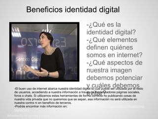 Beneficios identidad digital
                                                          -¿Qué es la
                                                          identidad digital?
                                                          -¿Qué elementos
                                                          definen quiénes
                                                          somos en internet?
                                                          -¿Qué aspectos de
                                                          nuestra imagen
                                                          debemos potenciar
                                                          y cuáles debemos
    -El buen uso de internet abarca nuestra identidad digital la cual puede ser utilizada por el resto
                                                          evitar?
    de usuarios, accediendo a nuestra información a través de los buscadores páginas sociales,
    foros o chats. Si utilizamos estas herramientas de forma correcta no publicando cosas de
    nuestra vida privada que no queremos que se sepan, esa información no será utilizada en
    nuestra contra ni en beneficio de terceros.
    -Podrás encontrar más información en: http://rinconinvisible.blogspot.com.es/2010/04/identidad-
    digital.html
Inforeba.02.08-Andrea y Laura.
 