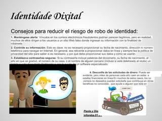 Identidade Dixital
Consejos para reducir el riesgo de robo de identidad:
1. Manténgase alerta: Vínculos en los correos electrónicos fraudulentos podrían parecen legítimos, pero en realidad,
muchos de ellos dirigen a los usuarios a un sitio Web falso donde ingresan su información con la finalidad de
robársela.
2. Controle su información: Esto es clave: no es necesario proporcionar su fecha de nacimiento, dirección ni número
telefónico para navegar en Internet. En general, sea reticente a proporcionar datos en línea y siempre lea la política de
privacidad del sitio para saber si es necesario, y por qué debe proporcionar sus datos y cómo se usarán.
3. Establezca contraseñas seguras: Si su contraseña incluye palabras del diccionario, su fecha de nacimiento, el
año en que se graduó, el número de su casa, o el nombre de alguien cercano (incluso si está deletreado al revés) un
ladrón puede descubrirla fácilmente o con la ayuda de un software especializado.


                                                                   4. Desconfíe de las solicitudes de dinero: Puede ser
e                                                            evidente, pero miles de personas cada año caen en estas e
s                                                            estafas financieras en línea.En muchos de estos casos, los co
rreo                                                         correos no deseados pueden solicitarle que contribuya en obras
b                                                            benéficas no conocidas , que ayude a alguien que está en
peligro




                                                              Paola y Diego
                                                              inforeba.01.01
 