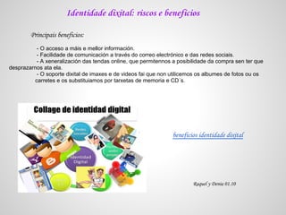 Identidade dixital: riscos e beneficios

        Principais beneficios:
          - O acceso a máis e mellor información.
          - Facilidade de comunicación a través do correo electrónico e das redes sociais.
          - A xeneralización das tendas online, que permitennos a posibilidade da compra sen ter que
desprazarnos ata ela.
          - O soporte dixital de imaxes e de videos fai que non utilicemos os albumes de fotos ou os
         carretes e os substituiamos por tarxetas de memoria e CD´s.




                                                                beneficios identidade dixital




                                                                        Raquel y Denia 01.10
 